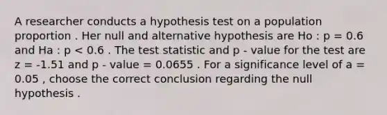 A researcher conducts a hypothesis test on a population proportion . Her null and alternative hypothesis are Ho : p = 0.6 and Ha : p < 0.6 . The test statistic and p - value for the test are z = -1.51 and p - value = 0.0655 . For a significance level of a = 0.05 , choose the correct conclusion regarding the null hypothesis .