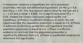 A researcher conducts a hypothesis test on a population proportion. Her null and alternative hypothesis are H0: µ = 0.6 and HA: µ < 0.6 . The test statistic and p-value for the test are z = −1.51 and p-value = 0.065. For a significance level of α = 0.05, choose the correct conclusion regarding the null hypothesis. a)There is insufficient evidence to reject the null hypothesis that the population proportion is equal to 0.6. b)There is sufficient evidence to accept the null hypothesis that the population proportion is equal to 0.6. c)There is sufficient evidence to conclude that the population proportion is significantly different from 0.6. d)There is insufficient evidence to determine the significance.