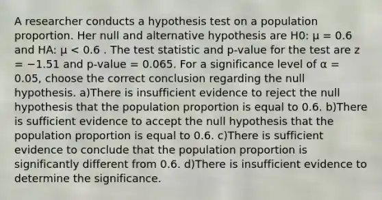 A researcher conducts a hypothesis test on a population proportion. Her null and alternative hypothesis are H0: µ = 0.6 and HA: µ < 0.6 . The test statistic and p-value for the test are z = −1.51 and p-value = 0.065. For a significance level of α = 0.05, choose the correct conclusion regarding the null hypothesis. a)There is insufficient evidence to reject the null hypothesis that the population proportion is equal to 0.6. b)There is sufficient evidence to accept the null hypothesis that the population proportion is equal to 0.6. c)There is sufficient evidence to conclude that the population proportion is significantly different from 0.6. d)There is insufficient evidence to determine the significance.