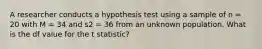 A researcher conducts a hypothesis test using a sample of n = 20 with M = 34 and s2 = 36 from an unknown population. What is the df value for the t statistic?