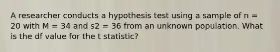 A researcher conducts a hypothesis test using a sample of n = 20 with M = 34 and s2 = 36 from an unknown population. What is the df value for the t statistic?