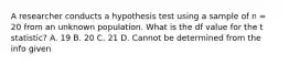 A researcher conducts a hypothesis test using a sample of n = 20 from an unknown population. What is the df value for the t statistic? A. 19 B. 20 C. 21 D. Cannot be determined from the info given