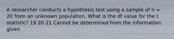 A researcher conducts a hypothesis test using a sample of n = 20 from an unknown population. What is the df value for the t statistic? 19 20 21 Cannot be determined from the information given