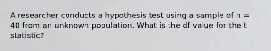 A researcher conducts a hypothesis test using a sample of n = 40 from an unknown population. What is the df value for the t statistic?