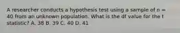 A researcher conducts a hypothesis test using a sample of n = 40 from an unknown population. What is the df value for the t statistic? A. 38 B. 39 C. 40 D. 41