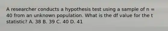 A researcher conducts a hypothesis test using a sample of n = 40 from an unknown population. What is the df value for the t statistic? A. 38 B. 39 C. 40 D. 41