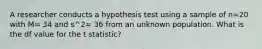 A researcher conducts a hypothesis test using a sample of n=20 with M= 34 and s^2= 36 from an unknown population. What is the df value for the t statistic?