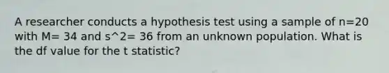 A researcher conducts a hypothesis test using a sample of n=20 with M= 34 and s^2= 36 from an unknown population. What is the df value for the t statistic?