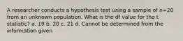 A researcher conducts a hypothesis test using a sample of n=20 from an unknown population. What is the df value for the t statistic? a. 19 b. 20 c. 21 d. Cannot be determined from the information given