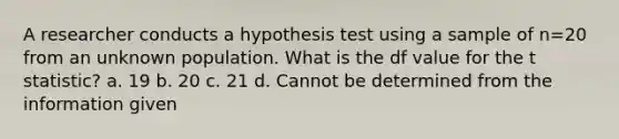 A researcher conducts a hypothesis test using a sample of n=20 from an unknown population. What is the df value for the t statistic? a. 19 b. 20 c. 21 d. Cannot be determined from the information given