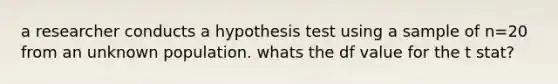 a researcher conducts a hypothesis test using a sample of n=20 from an unknown population. whats the df value for the t stat?