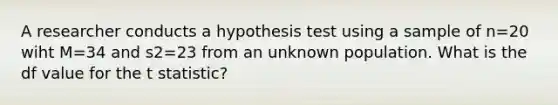 A researcher conducts a hypothesis test using a sample of n=20 wiht M=34 and s2=23 from an unknown population. What is the df value for the t statistic?