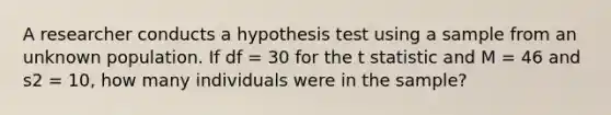 A researcher conducts a hypothesis test using a sample from an unknown population. If df = 30 for the t statistic and M = 46 and s2 = 10, how many individuals were in the sample?