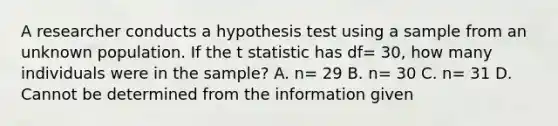 A researcher conducts a hypothesis test using a sample from an unknown population. If the t statistic has df= 30, how many individuals were in the sample? A. n= 29 B. n= 30 C. n= 31 D. Cannot be determined from the information given