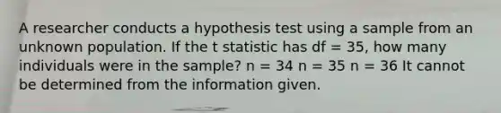 A researcher conducts a hypothesis test using a sample from an unknown population. If the t statistic has df = 35, how many individuals were in the sample? n = 34 n = 35 n = 36 It cannot be determined from the information given.