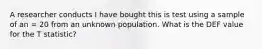 A researcher conducts I have bought this is test using a sample of an = 20 from an unknown population. What is the DEF value for the T statistic?