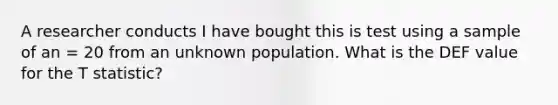 A researcher conducts I have bought this is test using a sample of an = 20 from an unknown population. What is the DEF value for the T statistic?