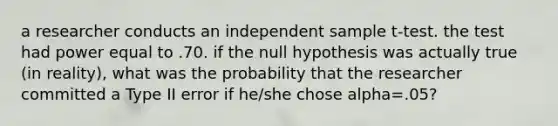 a researcher conducts an independent sample t-test. the test had power equal to .70. if the null hypothesis was actually true (in reality), what was the probability that the researcher committed a Type II error if he/she chose alpha=.05?