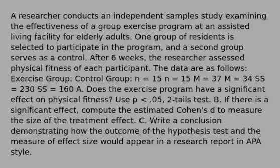 A researcher conducts an independent samples study examining the effectiveness of a group exercise program at an assisted living facility for elderly adults. One group of residents is selected to participate in the program, and a second group serves as a control. After 6 weeks, the researcher assessed physical fitness of each participant. The data are as follows: Exercise Group: Control Group: n = 15 n = 15 M = 37 M = 34 SS = 230 SS = 160 A. Does the exercise program have a significant effect on physical fitness? Use p < .05, 2-tails test. B. If there is a significant effect, compute the estimated Cohen's d to measure the size of the treatment effect. C. Write a conclusion demonstrating how the outcome of the hypothesis test and the measure of effect size would appear in a research report in APA style.