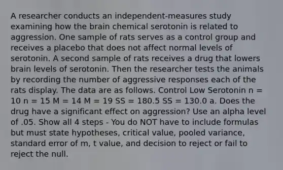 A researcher conducts an independent-measures study examining how the brain chemical serotonin is related to aggression. One sample of rats serves as a control group and receives a placebo that does not affect normal levels of serotonin. A second sample of rats receives a drug that lowers brain levels of serotonin. Then the researcher tests the animals by recording the number of aggressive responses each of the rats display. The data are as follows. Control Low Serotonin n = 10 n = 15 M = 14 M = 19 SS = 180.5 SS = 130.0 a. Does the drug have a significant effect on aggression? Use an alpha level of .05. Show all 4 steps - You do NOT have to include formulas but must state hypotheses, critical value, pooled variance, standard error of m, t value, and decision to reject or fail to reject the null.