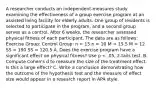 A researcher conducts an independent-measures study examining the effectiveness of a group exercise program at an assisted living facility for elderly adults. One group of residents is selected to participate in the program, and a second group serves as a control. After 6 weeks, the researcher assessed physical fitness of each participant. The data are as follows: Exercise Group: Control Group: n = 15 n = 10 M = 15.5 M = 12 SS = 190 SS = 120.5 A. Does the exercise program have a significant effect on physical fitness? Use p < .05, 2-tails test. B. Compute Cohen's d to measure the size of the treatment effect. Is this a large effect? C. Write a conclusion demonstrating how the outcome of the hypothesis test and the measure of effect size would appear in a research report in APA style.