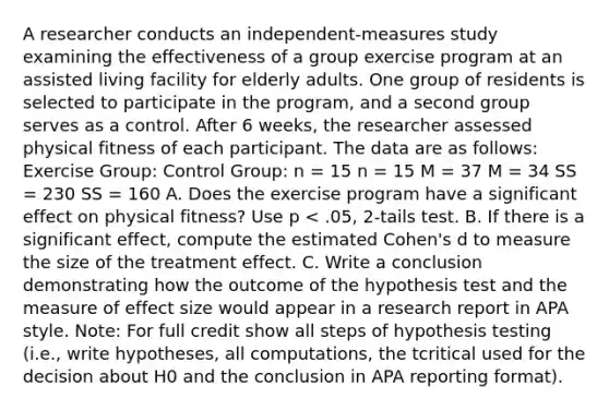 A researcher conducts an independent-measures study examining the effectiveness of a group exercise program at an assisted living facility for elderly adults. One group of residents is selected to participate in the program, and a second group serves as a control. After 6 weeks, the researcher assessed physical fitness of each participant. The data are as follows: Exercise Group: Control Group: n = 15 n = 15 M = 37 M = 34 SS = 230 SS = 160 A. Does the exercise program have a significant effect on physical fitness? Use p < .05, 2-tails test. B. If there is a significant effect, compute the estimated Cohen's d to measure the size of the treatment effect. C. Write a conclusion demonstrating how the outcome of the hypothesis test and the measure of effect size would appear in a research report in APA style. Note: For full credit show all steps of hypothesis testing (i.e., write hypotheses, all computations, the tcritical used for the decision about H0 and the conclusion in APA reporting format).