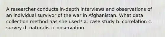 A researcher conducts in-depth interviews and observations of an individual survivor of the war in Afghanistan. What data collection method has she used? a. case study b. correlation c. survey d. naturalistic observation