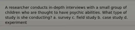 A researcher conducts in-depth interviews with a small group of children who are thought to have psychic abilities. What type of study is she conducting? a. survey c. field study b. case study d. experiment