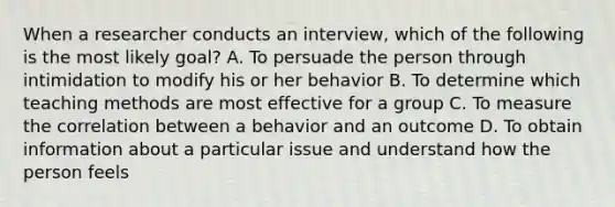 When a researcher conducts an interview, which of the following is the most likely goal? A. To persuade the person through intimidation to modify his or her behavior B. To determine which teaching methods are most effective for a group C. To measure the correlation between a behavior and an outcome D. To obtain information about a particular issue and understand how the person feels