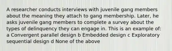 A researcher conducts interviews with juvenile gang members about the meaning they attach to gang membership. Later, he asks juvenile gang members to complete a survey about the types of delinquency they can engage in. This is an example of: a Convergent parallel design b Embedded design c Exploratory sequential design d None of the above