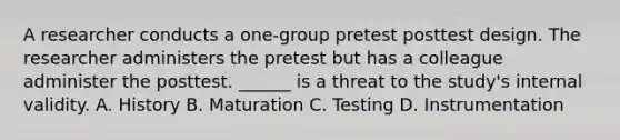 A researcher conducts a one-group pretest posttest design. The researcher administers the pretest but has a colleague administer the posttest. ______ is a threat to the study's internal validity. A. History B. Maturation C. Testing D. Instrumentation