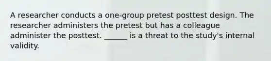 A researcher conducts a one-group pretest posttest design. The researcher administers the pretest but has a colleague administer the posttest. ______ is a threat to the study's internal validity.