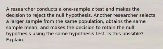 A researcher conducts a one-sample z test and makes the decision to reject the null hypothesis. Another researcher selects a larger sample from the same population, obtains the same sample mean, and makes the decision to retain the null hypothesis using the same hypothesis test. Is this possible? Explain.