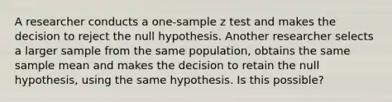 A researcher conducts a one-sample z test and makes the decision to reject the null hypothesis. Another researcher selects a larger sample from the same population, obtains the same sample mean and makes the decision to retain the null hypothesis, using the same hypothesis. Is this possible?