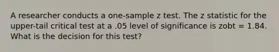 A researcher conducts a one-sample z test. The z statistic for the upper-tail critical test at a .05 level of significance is zobt = 1.84. What is the decision for this test?