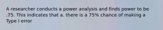 A researcher conducts a power analysis and finds power to be .75. This indicates that a. there is a 75% chance of making a Type I error