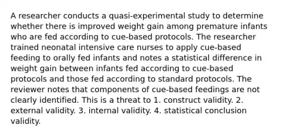 A researcher conducts a quasi-experimental study to determine whether there is improved weight gain among premature infants who are fed according to cue-based protocols. The researcher trained neonatal intensive care nurses to apply cue-based feeding to orally fed infants and notes a statistical difference in weight gain between infants fed according to cue-based protocols and those fed according to standard protocols. The reviewer notes that components of cue-based feedings are not clearly identified. This is a threat to 1. construct validity. 2. external validity. 3. internal validity. 4. statistical conclusion validity.