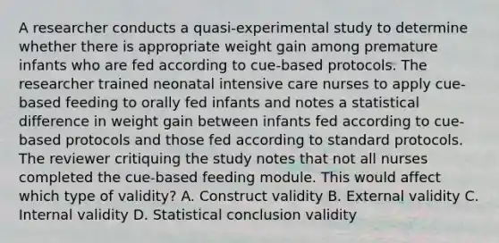 A researcher conducts a quasi-experimental study to determine whether there is appropriate weight gain among premature infants who are fed according to cue-based protocols. The researcher trained neonatal intensive care nurses to apply cue-based feeding to orally fed infants and notes a statistical difference in weight gain between infants fed according to cue-based protocols and those fed according to standard protocols. The reviewer critiquing the study notes that not all nurses completed the cue-based feeding module. This would affect which type of validity? A. Construct validity B. External validity C. Internal validity D. Statistical conclusion validity