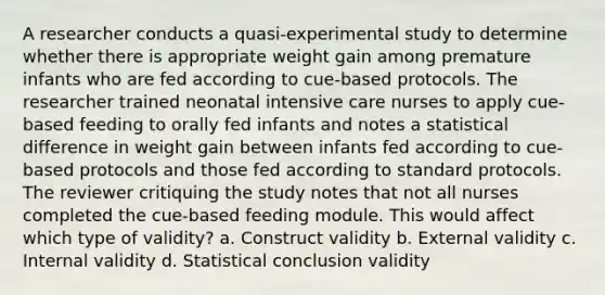 A researcher conducts a quasi-experimental study to determine whether there is appropriate weight gain among premature infants who are fed according to cue-based protocols. The researcher trained neonatal intensive care nurses to apply cue-based feeding to orally fed infants and notes a statistical difference in weight gain between infants fed according to cue-based protocols and those fed according to standard protocols. The reviewer critiquing the study notes that not all nurses completed the cue-based feeding module. This would affect which type of validity? a. Construct validity b. External validity c. Internal validity d. Statistical conclusion validity