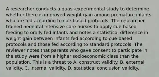 A researcher conducts a quasi-experimental study to determine whether there is improved weight gain among premature infants who are fed according to cue-based protocols. The researcher trained neonatal intensive care nurses to apply cue-based feeding to orally fed infants and notes a statistical difference in weight gain between infants fed according to cue-based protocols and those fed according to standard protocols. The reviewer notes that parents who gave consent to participate in the study were from a higher socioeconomic class than the population. This is a threat to A. construct validity. B. external validity. C. internal validity. D. statistical conclusion validity.