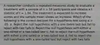 A researcher conducts a repeated-measures study to evaluate a treatment with a sample of n = 16 participants and obtains a t statistic of t = 1.94. The treatment is expected to increase scores and the sample mean shows an increase. Which of the following is the correct decision for a hypothesis test using α = .05. a. Reject the null hypothesis with a one-tailed test but fail to reject with two tails b. Reject the null hypothesis with either a one-tailed or a two-tailed test c. Fail to reject the null hypothesis with either a one-tailed or a two-tailed test d. Fail to reject the null hypothesis with a one-tailed test but reject with two tails