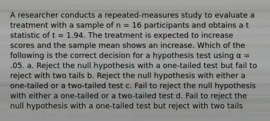 A researcher conducts a repeated-measures study to evaluate a treatment with a sample of n = 16 participants and obtains a t statistic of t = 1.94. The treatment is expected to increase scores and the sample mean shows an increase. Which of the following is the correct decision for a hypothesis test using α = .05. a. Reject the null hypothesis with a one-tailed test but fail to reject with two tails b. Reject the null hypothesis with either a one-tailed or a two-tailed test c. Fail to reject the null hypothesis with either a one-tailed or a two-tailed test d. Fail to reject the null hypothesis with a one-tailed test but reject with two tails