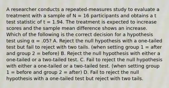 A researcher conducts a repeated-measures study to evaluate a treatment with a sample of N = 16 participants and obtains a t test statistic of t = 1.94. The treatment is expected to increase scores and the sample mean difference shows an increase. Which of the following is the correct decision for a hypothesis test using α = .05? A. Reject the null hypothesis with a one-tailed test but fail to reject with two tails. (when setting group 1 = after and group 2 = before) B. Reject the null hypothesis with either a one-tailed or a two-tailed test. C. Fail to reject the null hypothesis with either a one-tailed or a two-tailed test. (when setting group 1 = before and group 2 = after) D. Fail to reject the null hypothesis with a one-tailed test but reject with two tails.