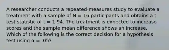 A researcher conducts a repeated-measures study to evaluate a treatment with a sample of N = 16 participants and obtains a t test statistic of t = 1.94. The treatment is expected to increase scores and the sample mean difference shows an increase. Which of the following is the correct decision for a hypothesis test using α = .05?