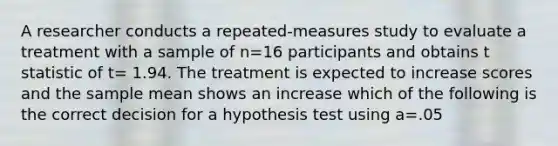 A researcher conducts a repeated-measures study to evaluate a treatment with a sample of n=16 participants and obtains t statistic of t= 1.94. The treatment is expected to increase scores and the sample mean shows an increase which of the following is the correct decision for a hypothesis test using a=.05