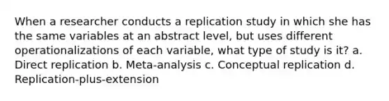 When a researcher conducts a replication study in which she has the same variables at an abstract level, but uses different operationalizations of each variable, what type of study is it? a. Direct replication b. Meta-analysis c. Conceptual replication d. Replication-plus-extension