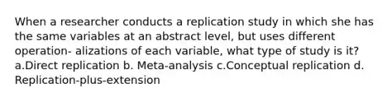 When a researcher conducts a replication study in which she has the same variables at an abstract level, but uses different operation- alizations of each variable, what type of study is it? a.Direct replication b. Meta-analysis c.Conceptual replication d. Replication-plus-extension