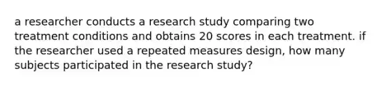 a researcher conducts a research study comparing two treatment conditions and obtains 20 scores in each treatment. if the researcher used a repeated measures design, how many subjects participated in the research study?