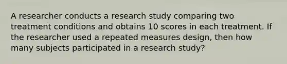 A researcher conducts a research study comparing two treatment conditions and obtains 10 scores in each treatment. If the researcher used a repeated measures design, then how many subjects participated in a research study?