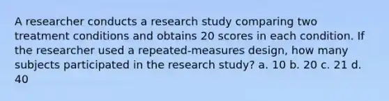 A researcher conducts a research study comparing two treatment conditions and obtains 20 scores in each condition. If the researcher used a repeated-measures design, how many subjects participated in the research study? a. 10 b. 20 c. 21 d. 40